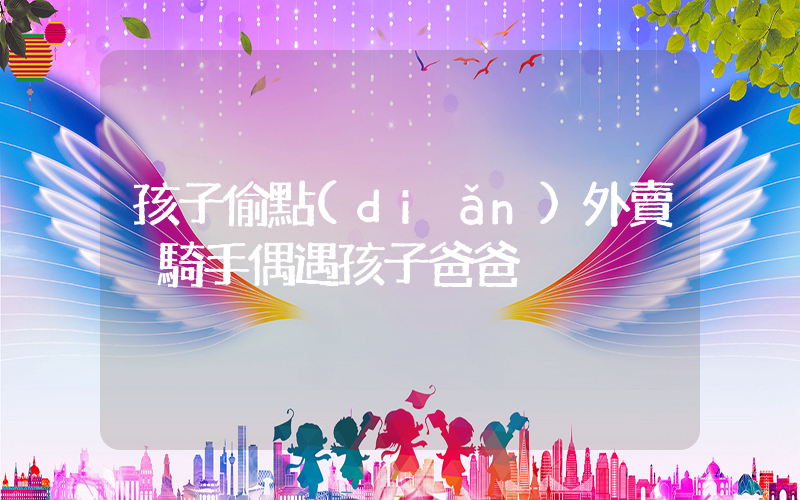 孩子偷點(diǎn)外賣 騎手偶遇孩子爸爸插圖